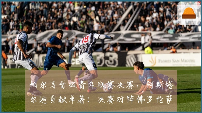 帕尔马晋级青年联赛决赛，阿斯塔尔迪贡献卓著：决赛对阵佛罗伦萨