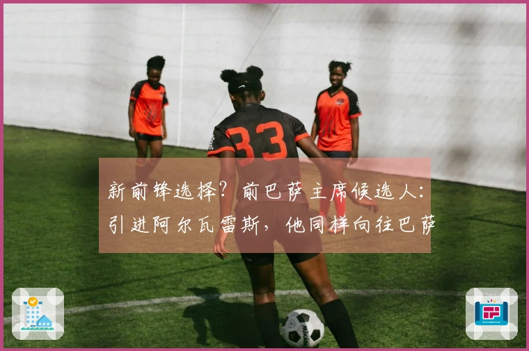 新前锋选择？前巴萨主席候选人：引进阿尔瓦雷斯，他同样向往巴萨