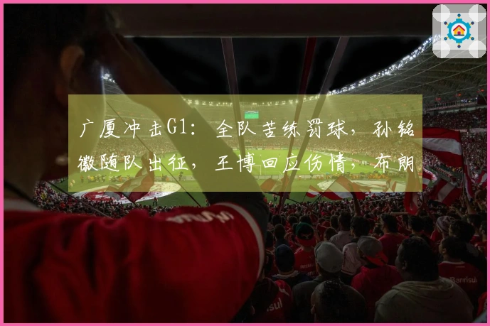 广厦冲击G1：全队苦练罚球，孙铭徽随队出征，王博回应伤情，布朗斗志十足